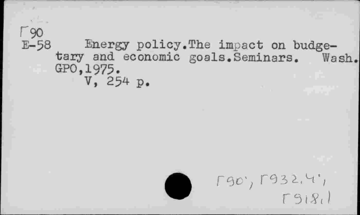 ﻿r 90
E-58 Energy policy.The impact on budgetary and economic goals.Seminars. Wash GPO.1975.
V, 254 p.
rec', resi.^r rei^( )